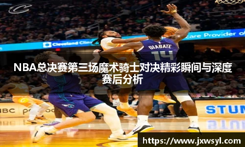 v66NBA总决赛第三场魔术骑士对决精彩瞬间与深度赛后分析